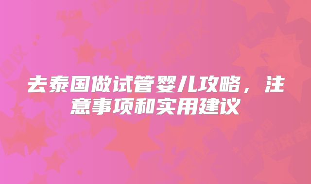 去泰国做试管婴儿攻略，注意事项和实用建议