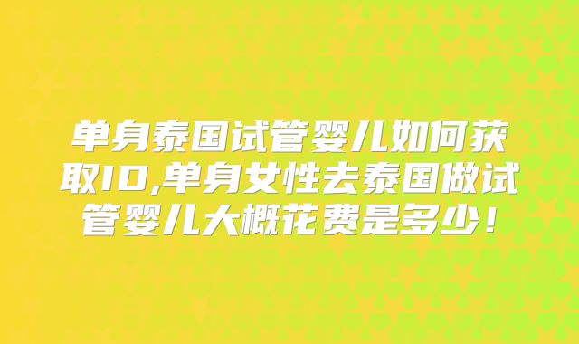 单身泰国试管婴儿如何获取ID,单身女性去泰国做试管婴儿大概花费是多少!