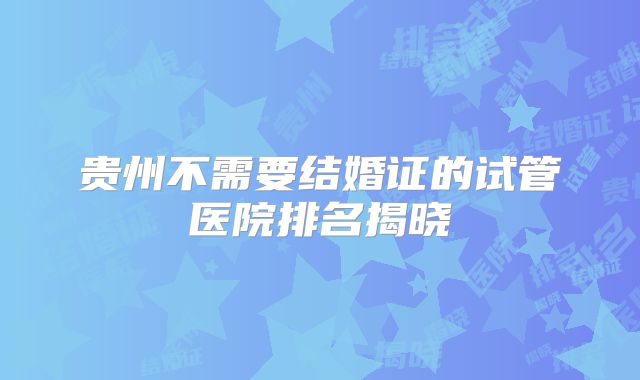 贵州不需要结婚证的试管医院排名揭晓