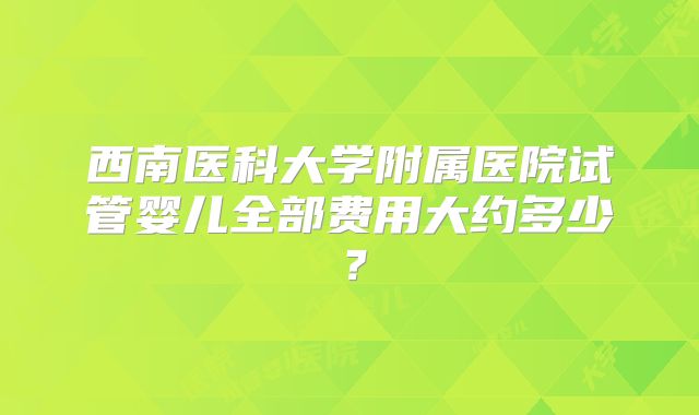 西南医科大学附属医院试管婴儿全部费用大约多少？