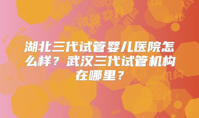 湖北三代试管婴儿医院怎么样？武汉三代试管机构在哪里？