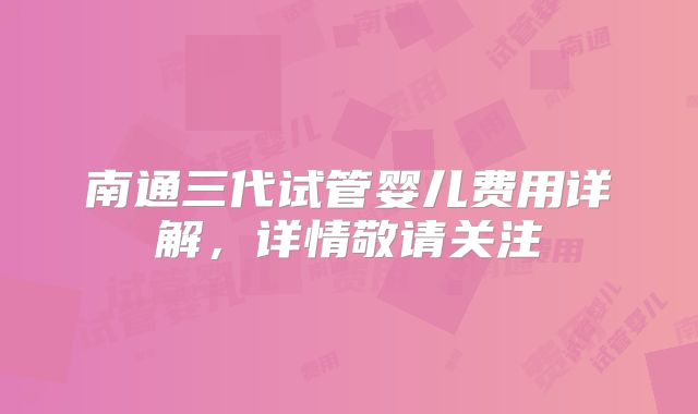 南通三代试管婴儿费用详解,详情敬请关注