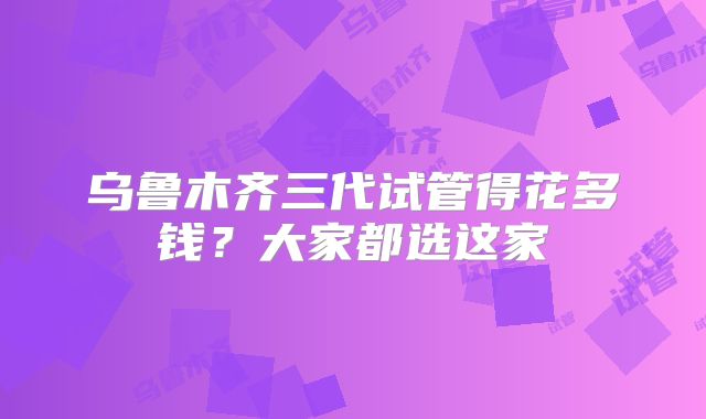 乌鲁木齐三代试管得花多钱？大家都选这家