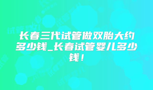 长春三代试管做双胎大约多少钱_长春试管婴儿多少钱!