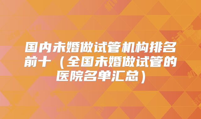 国内未婚做试管机构排名前十(全国未婚做试管的医院名单汇总)