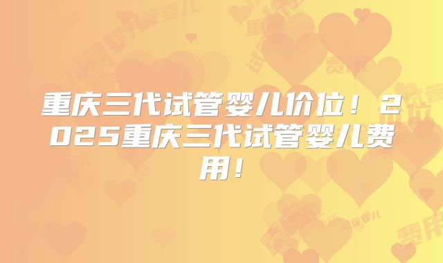 重庆三代试管婴儿价位！2025重庆三代试管婴儿费用！