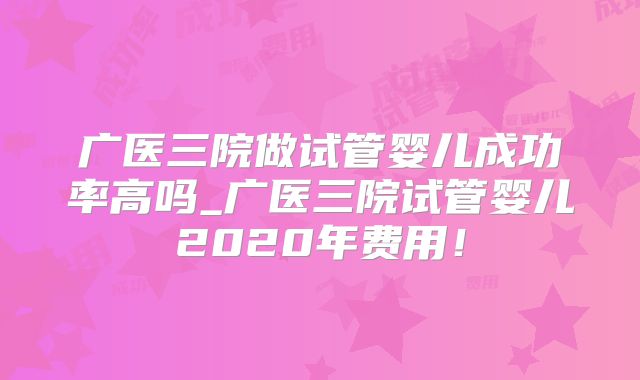 广医三院做试管婴儿成功率高吗_广医三院试管婴儿2020年费用!