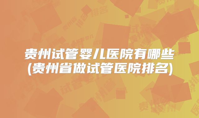 贵州试管婴儿医院有哪些(贵州省做试管医院排名)