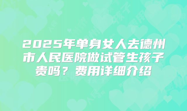 2025年单身女人去德州市人民医院做试管生孩子贵吗？费用详细介绍