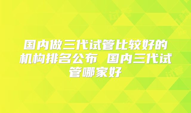 国内做三代试管比较好的机构排名公布 国内三代试管哪家好