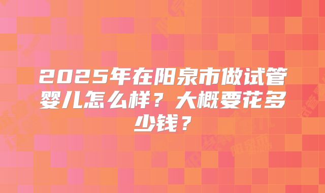 2025年在阳泉市做试管婴儿怎么样？大概要花多少钱？