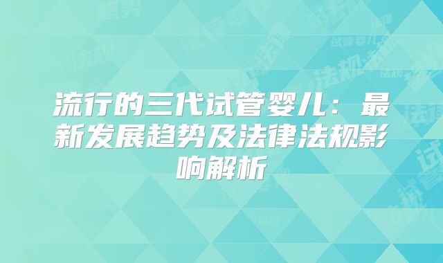 流行的三代试管婴儿：最新发展趋势及法律法规影响解析