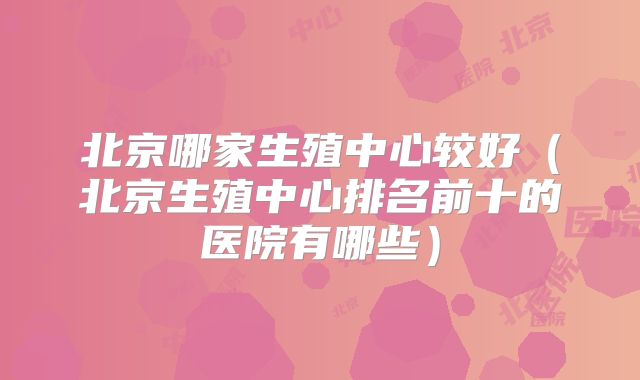 北京哪家生殖中心较好（北京生殖中心排名前十的医院有哪些）