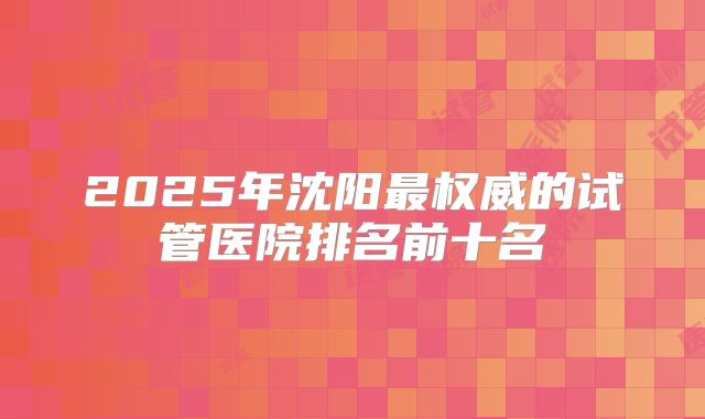 2025年沈阳最权威的试管医院排名前十名