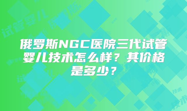 俄罗斯NGC医院三代试管婴儿技术怎么样?其价格是多少?