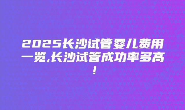 2025长沙试管婴儿费用一览,长沙试管成功率多高！