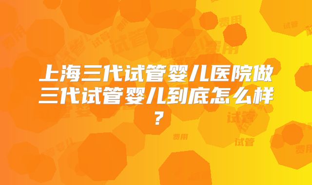 上海三代试管婴儿医院做三代试管婴儿到底怎么样？