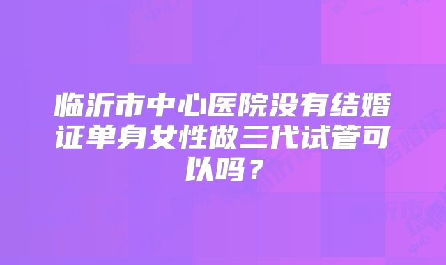临沂市中心医院没有结婚证单身女性做三代试管可以吗？