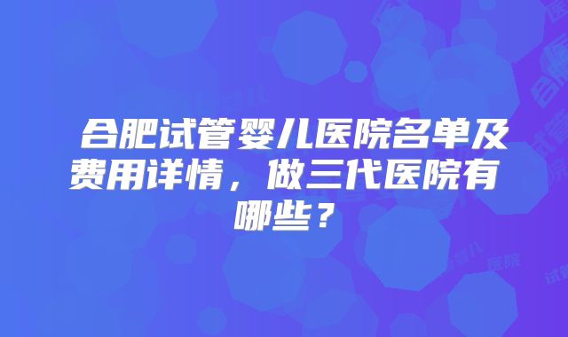 ​合肥试管婴儿医院名单及费用详情，做三代医院有哪些？