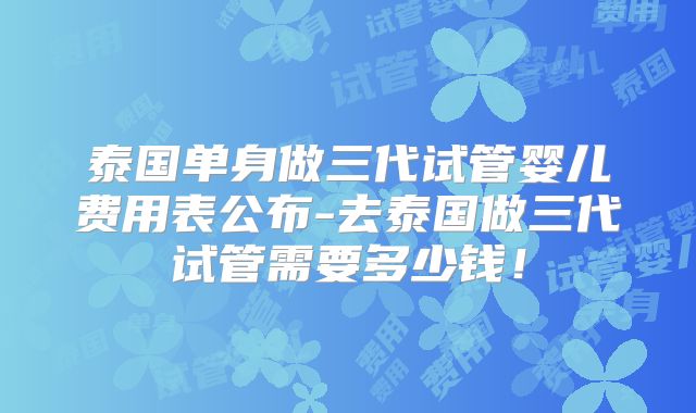 泰国单身做三代试管婴儿费用表公布-去泰国做三代试管需要多少钱！