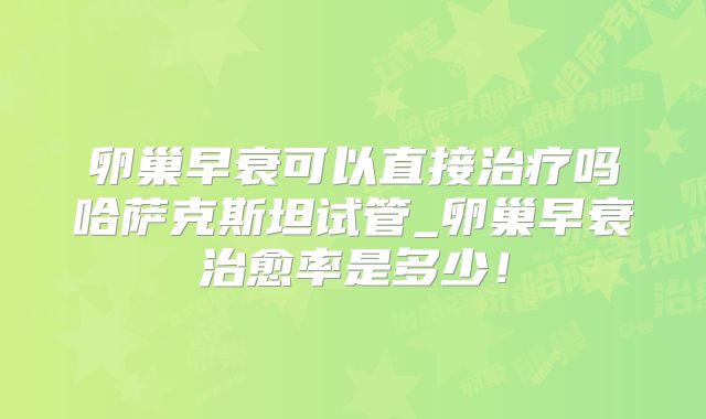 卵巢早衰可以直接治疗吗哈萨克斯坦试管_卵巢早衰治愈率是多少！