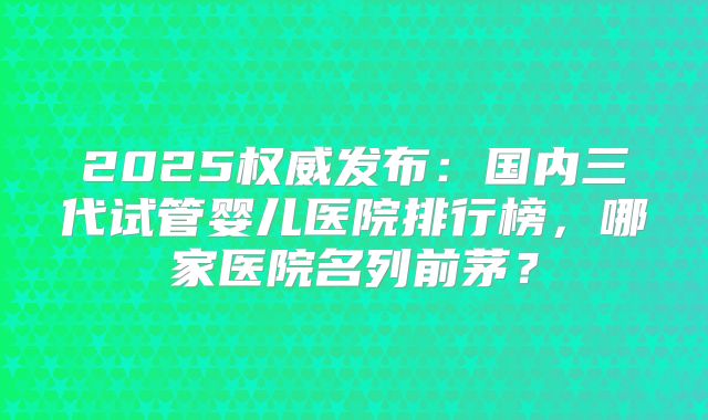 2025权威发布：国内三代试管婴儿医院排行榜，哪家医院名列前茅？