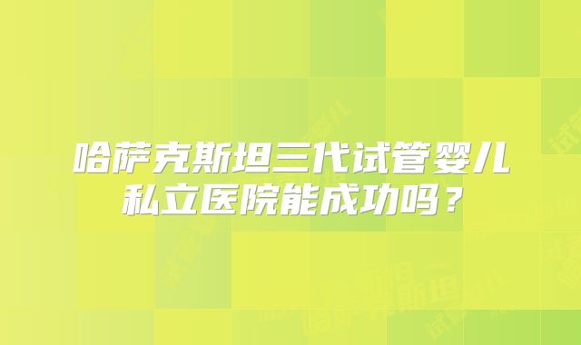 哈萨克斯坦三代试管婴儿私立医院能成功吗?
