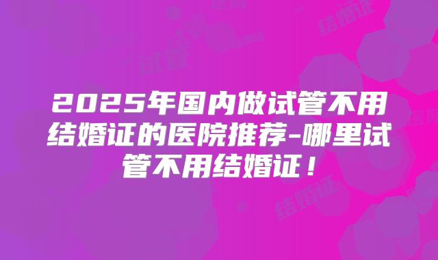 2025年国内做试管不用结婚证的医院推荐-哪里试管不用结婚证!