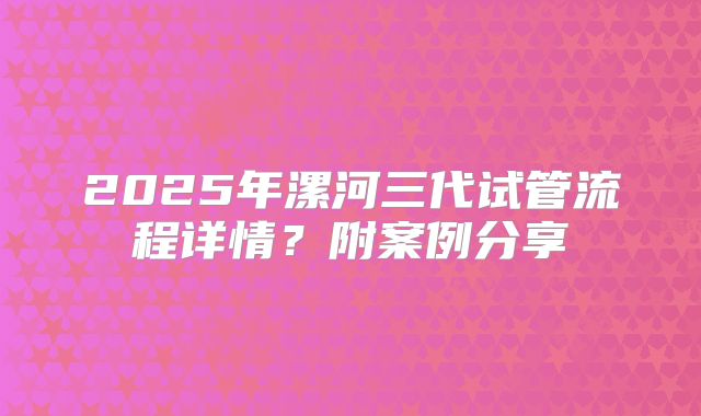 2025年漯河三代试管流程详情?附案例分享