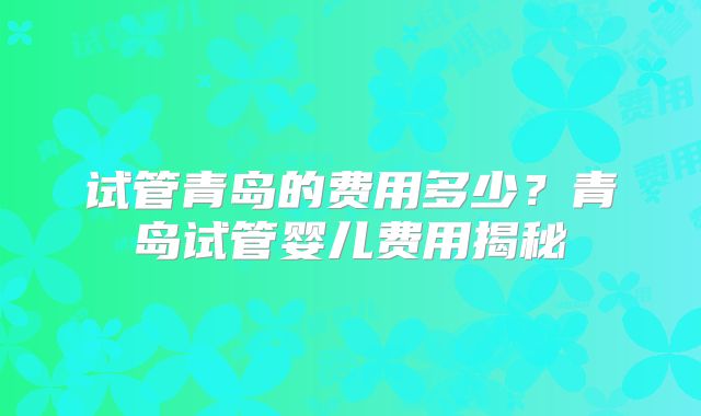 试管青岛的费用多少？青岛试管婴儿费用揭秘