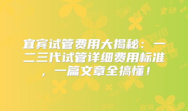 宜宾试管费用大揭秘：一二三代试管详细费用标准，一篇文章全搞懂！