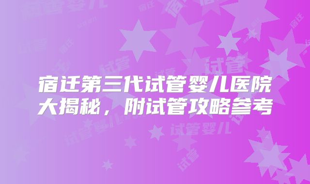 宿迁第三代试管婴儿医院大揭秘，附试管攻略参考
