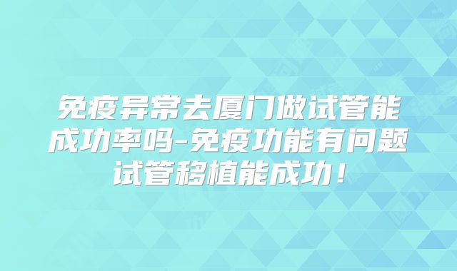 免疫异常去厦门做试管能成功率吗-免疫功能有问题试管移植能成功！