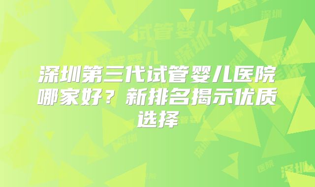 深圳第三代试管婴儿医院哪家好？新排名揭示优质选择
