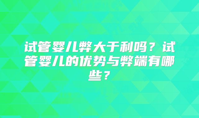 试管婴儿弊大于利吗？试管婴儿的优势与弊端有哪些？