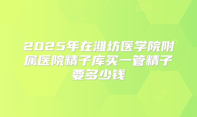 2025年在潍坊医学院附属医院精子库买一管精子要多少钱