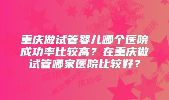 重庆做试管婴儿哪个医院成功率比较高?在重庆做试管哪家医院比较好?