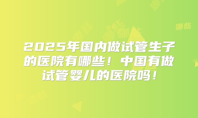 2025年国内做试管生子的医院有哪些！中国有做试管婴儿的医院吗！