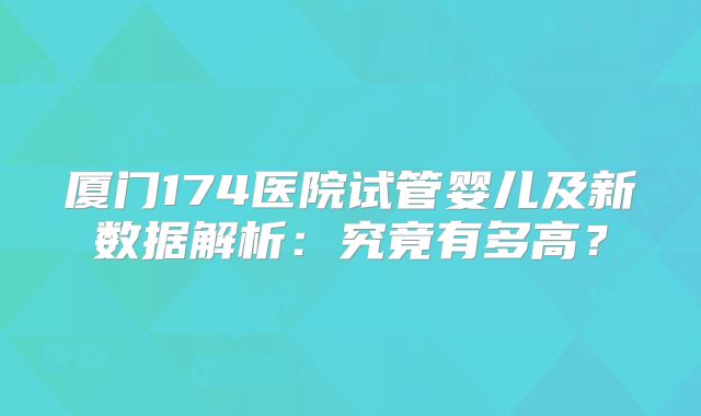 厦门174医院试管婴儿及新数据解析：究竟有多高？