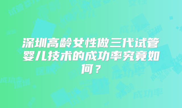 深圳高龄女性做三代试管婴儿技术的成功率究竟如何？