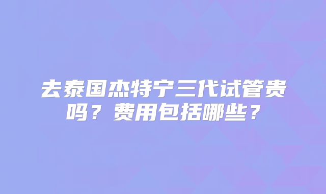 去泰国杰特宁三代试管贵吗？费用包括哪些？