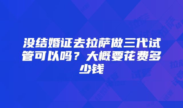 没结婚证去拉萨做三代试管可以吗？大概要花费多少钱