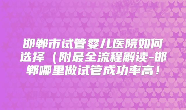 邯郸市试管婴儿医院如何选择（附最全流程解读-邯郸哪里做试管成功率高！