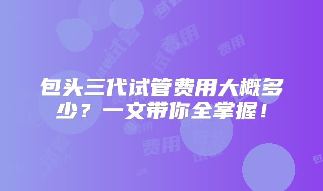 包头三代试管费用大概多少？一文带你全掌握！