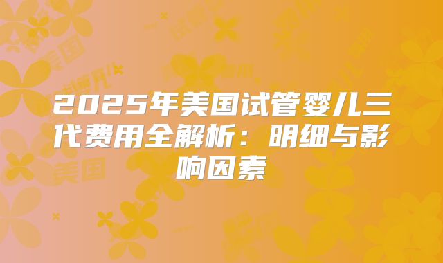 2025年美国试管婴儿三代费用全解析:明细与影响因素