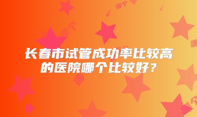 长春市试管成功率比较高的医院哪个比较好?