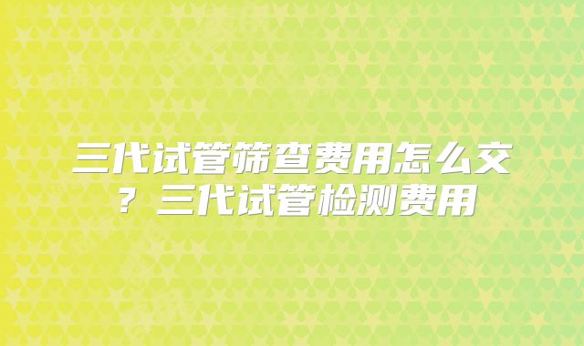 三代试管筛查费用怎么交？三代试管检测费用