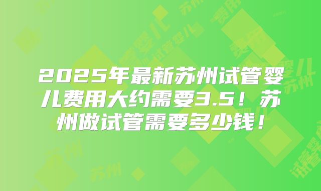 2025年最新苏州试管婴儿费用大约需要3.5！苏州做试管需要多少钱！