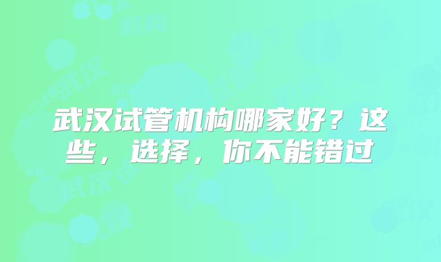武汉试管机构哪家好？这些，选择，你不能错过