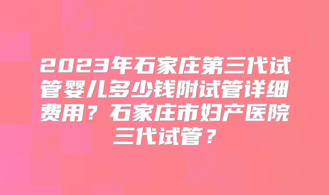 2023年石家庄第三代试管婴儿多少钱附试管详细费用？石家庄市妇产医院三代试管？